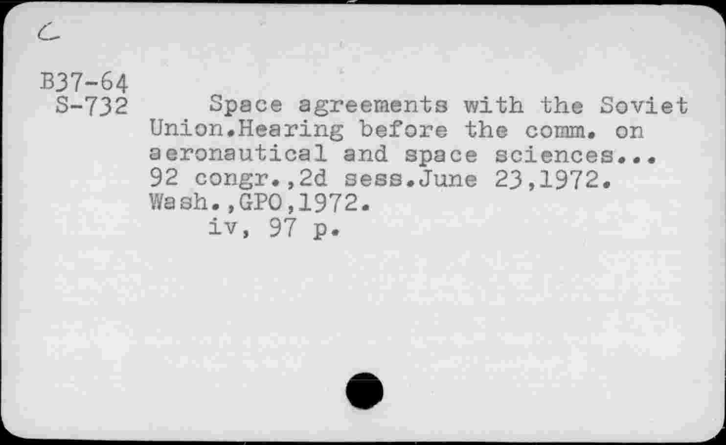 ﻿B37-64
S-732 Space agreements with the Soviet Union.Hearing before the comm, on aeronautical and space sciences... 92 congr.,2d sess.June 23,1972. Wash.,GPO,1972.
iv, 97 p.